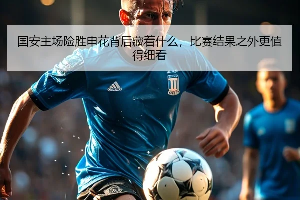 国安主场险胜申花背后藏着什么，比赛结果之外更值得细看 | caijingwang